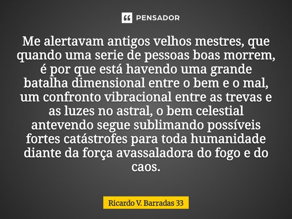 Me alertavam antigos velhos mestres, que quando uma serie de pessoas boas morrem, é por que está havendo uma grande batalha dimensional entre o bem e o mal, um... Frase de RICARDO V. BARRADAS 33.