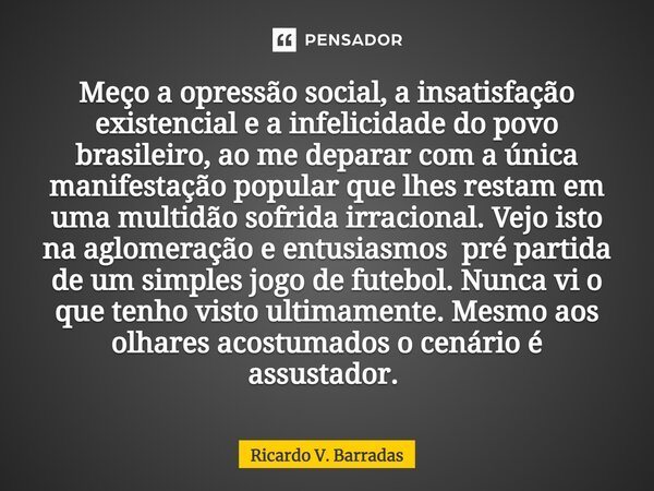 Meço a opressão social, a insatisfação existencial e a infelicidade do povo brasileiro, ao me deparar com a única manifestação popular que lhes restam em uma mu... Frase de Ricardo V. Barradas.