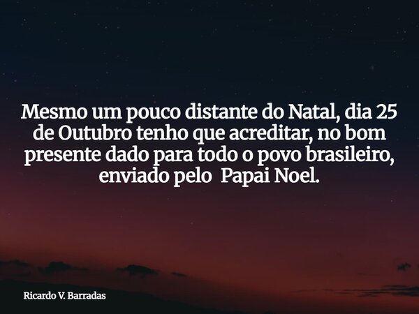 Mesmo um pouco distante do Natal, dia 25 de Outubro tenho que acreditar, no bom presente dado para todo o povo brasileiro, enviado pelo Papai Noel.... Frase de Ricardo V. Barradas.