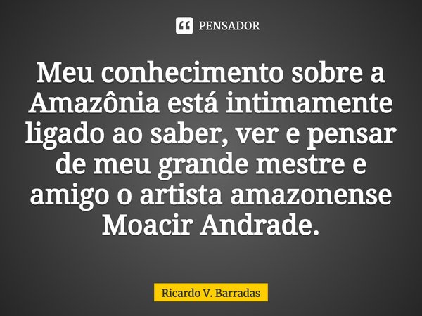 ⁠Meu conhecimento sobre a Amazônia está intimamente ligado ao saber, ver e pensar de meu grande mestre e amigo o artista amazonense Moacir Andrade.... Frase de Ricardo V. Barradas.