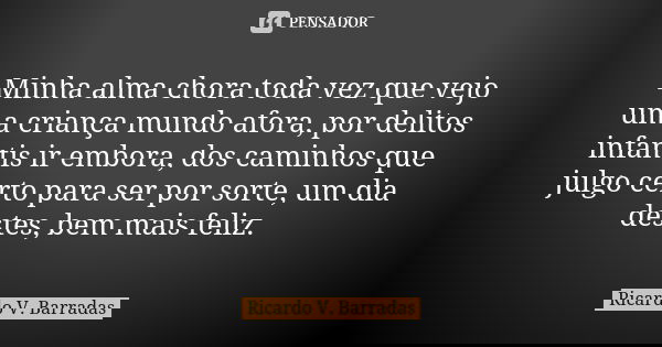 Minha alma chora toda vez que vejo uma criança mundo afora, por delitos infantis ir embora, dos caminhos que julgo certo para ser por sorte, um dia destes, bem ... Frase de RICARDO V. BARRADAS.