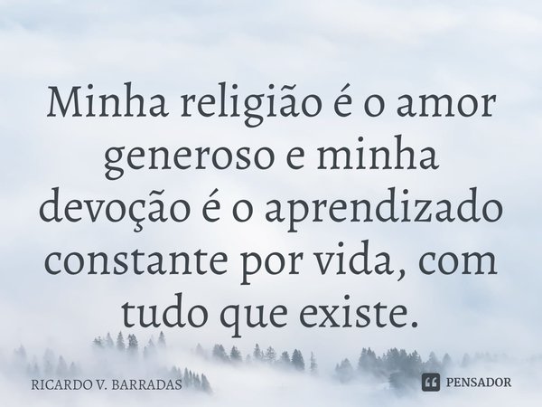 ⁠Minha religião é o amor generoso e minha devoção é o aprendizado constante por vida, com tudo que existe.... Frase de Ricardo V. Barradas.
