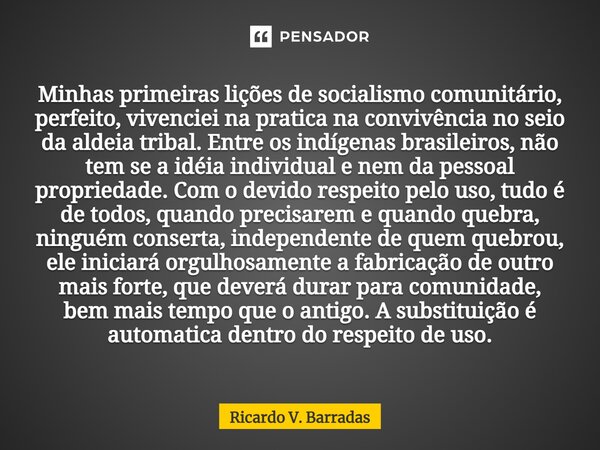 ⁠Minhas primeiras lições de socialismo comunitário, perfeito, vivenciei na pratica na convivência no seio da aldeia tribal. Entre os indígenas brasileiros, não ... Frase de Ricardo V. Barradas.