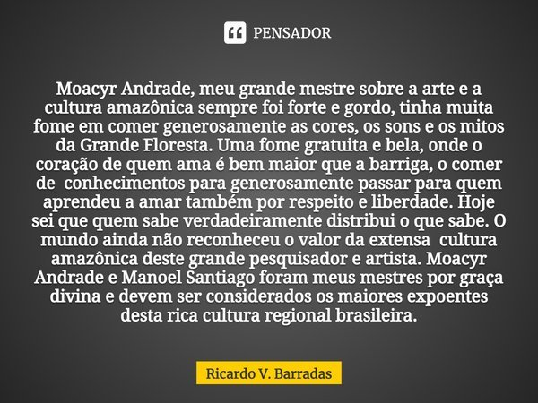 ⁠Moacyr Andrade, meu grande mestre sobre a arte e a cultura amazônica sempre foi forte e gordo, tinha muita fome em comer generosamente as cores, os sons e os m... Frase de Ricardo V. Barradas.