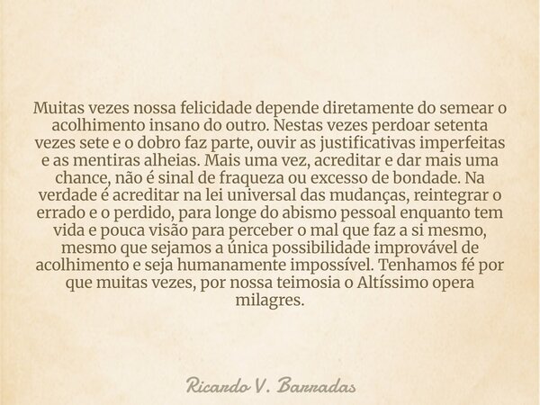 Muitas vezes nossa felicidade depende diretamente do semear o acolhimento insano do outro. Nestas vezes perdoar setenta vezes sete e o dobro faz parte, ouvir as... Frase de Ricardo V. Barradas.
