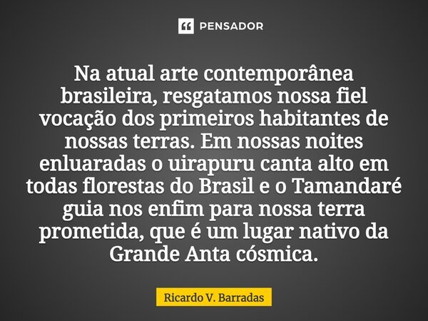 ⁠Na atual arte contemporânea brasileira, resgatamos nossa fiel vocação dos primeiros habitantes de nossas terras. Em nossas noites enluaradas o uirapuru canta a... Frase de Ricardo V. Barradas.