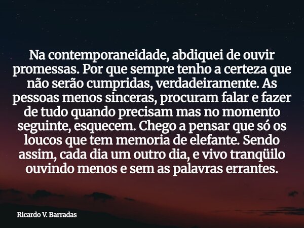 Na contemporaneidade, abdiquei de ouvir promessas. Por que sempre tenho a certeza que não serão cumpridas, verdadeiramente. As pessoas menos sinceras, procuram ... Frase de Ricardo V. Barradas.