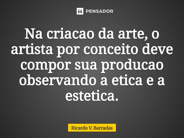 ⁠Na criação da arte, o artista por conceito deve compor sua produção observando a ética e a estética.... Frase de Ricardo V. Barradas.