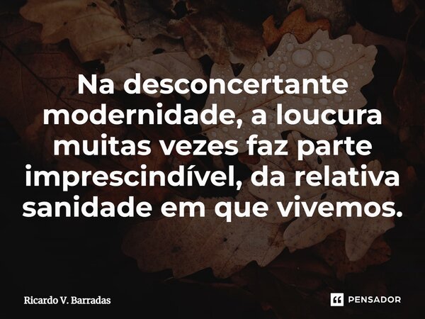 Na desconcertante modernidade, a loucura muitas vezes faz parte ⁠imprescindível, da relativa sanidade em que vivemos.... Frase de Ricardo V. Barradas.