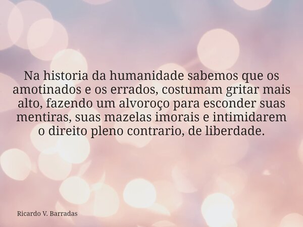 Na historia da humanidade sabemos que os amotinados e os errados, costumam gritar mais alto, fazendo um alvoroço para esconder suas mentiras, suas mazelas imora... Frase de Ricardo V. Barradas.