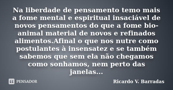 Na liberdade de pensamento temo mais a fome mental e espiritual insaciável de novos pensamentos do que a fome bio-animal material de novos e refinados alimentos... Frase de Ricardo V. Barradas.