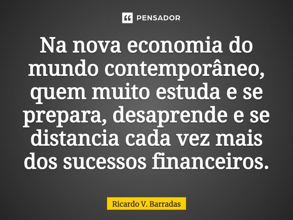 ⁠Na nova economia do mundo contemporâneo, quem muito estuda e se prepara, desaprende e se distancia cada vez mais dos sucessos financeiros.... Frase de Ricardo V. Barradas.