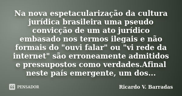 Na nova espetacularização da cultura jurídica brasileira uma pseudo convicção de um ato jurídico embasado nos termos ilegais e não formais do "ouvi falar&q... Frase de Ricardo V. Barradas.