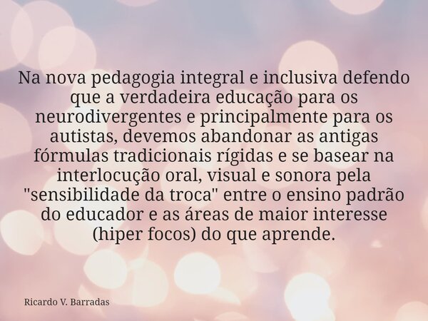 Na nova pedagogia integral e inclusiva defendo que a verdadeira educação para os neurodivergentes e principalmente para os autistas, devemos abandonar as antiga... Frase de Ricardo V. Barradas.