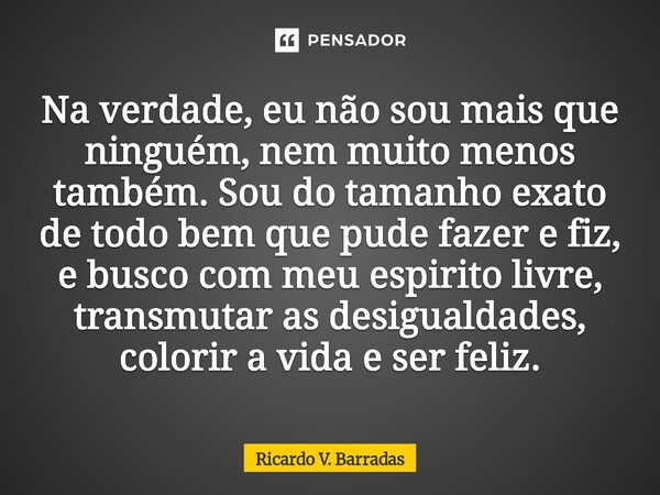 Na verdade, eu não sou mais que ninguém, nem muito menos também. Sou do tamanho exato de todo bem que pude fazer e fiz, e busco com meu espirito livre, transmu... Frase de Ricardo V. Barradas.