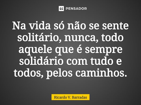 ⁠Na vida só não se sente solitário, nunca, todo aquele que é sempre solidário com tudo e todos, pelos caminhos.... Frase de Ricardo V. Barradas.