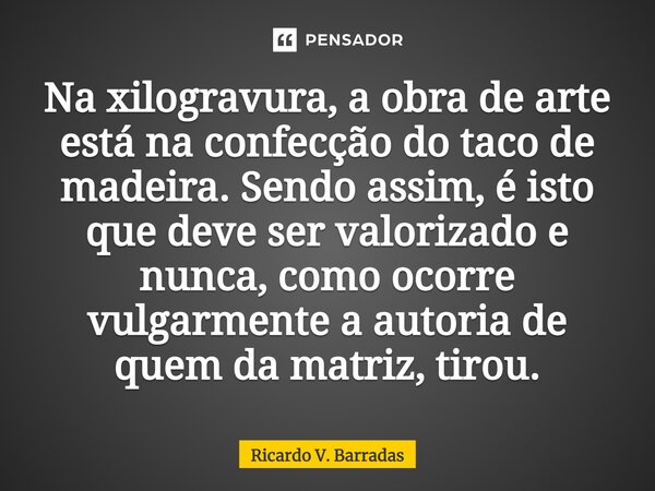 ⁠Na xilogravura, a obra de arte está na confecção do taco de madeira. Sendo assim, é isto que deve ser valorizado e nunca, como ocorre vulgarmente a autoria de ... Frase de Ricardo V. Barradas.