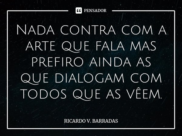 ⁠Nada contra com a arte que fala mas prefiro ainda as que dialogam com todos que as vêem.... Frase de Ricardo V. Barradas.