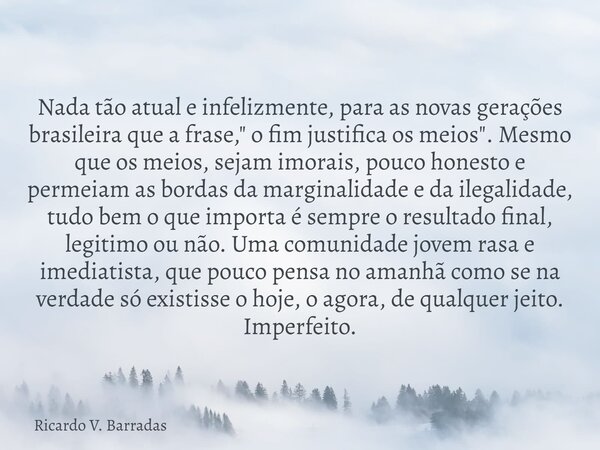 Nada tão atual e infelizmente, para as novas gerações brasileira que a frase, " o fim justifica os meios". Mesmo que os meios, sejam imorais, pouco ho... Frase de Ricardo V. Barradas.