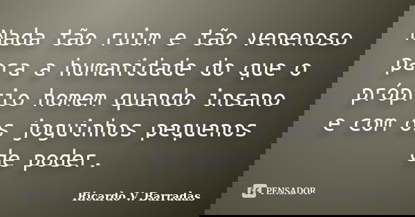 Nada tão ruim e tão venenoso para a humanidade do que o próprio homem quando insano e com os joguinhos pequenos de poder.... Frase de Ricardo V. Barradas.