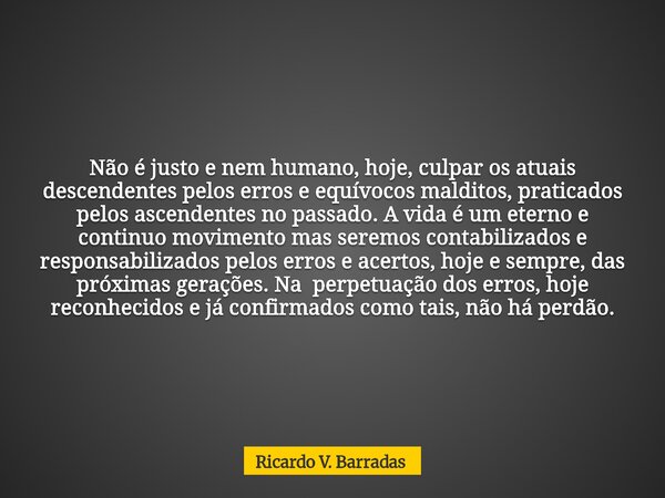 Não é justo e nem humano, hoje, culpar os atuais descendentes pelos erros e equívocos malditos, praticados pelos ascendentes no passado. A vida é um eterno e co... Frase de Ricardo V. Barradas.