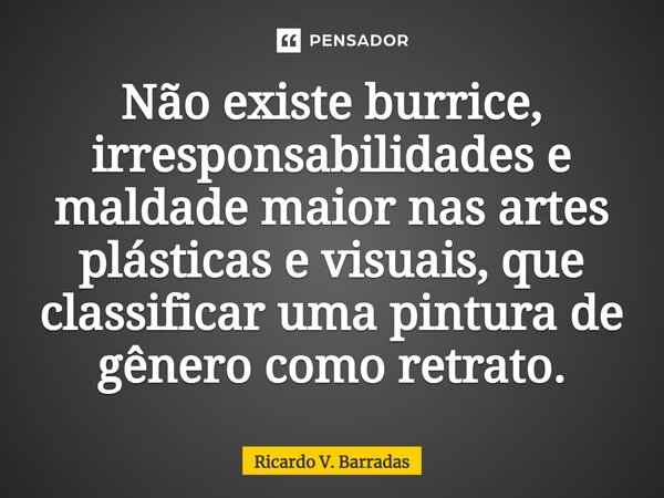 ⁠Não existe burrice, irresponsabilidades e maldade maior nas artes plásticas e visuais, que classificar uma pintura de gênero como retrato.... Frase de Ricardo V. Barradas.