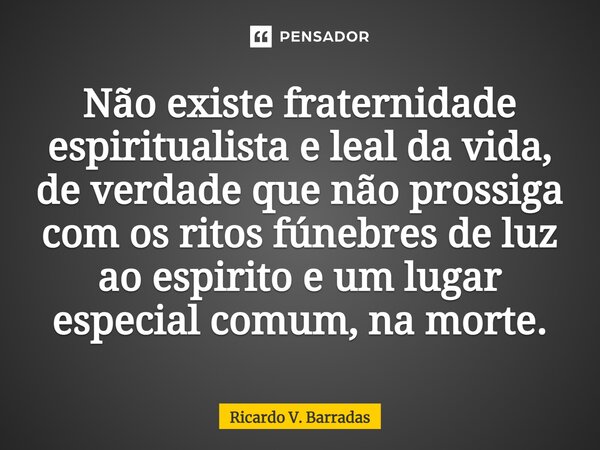 Não existe⁠ fraternidade espiritualista e leal da vida, de verdade que não prossiga com os ritos fúnebres de luz ao espirito e um lugar especial comum, na morte... Frase de Ricardo V. Barradas.