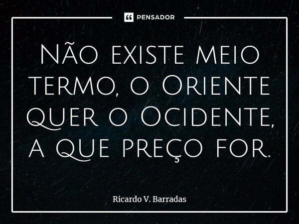 ⁠Não existe meio termo, o Oriente quer o Ocidente, a que preço for.... Frase de Ricardo V. Barradas.