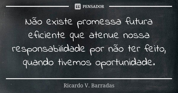 Não existe promessa futura eficiente que atenue nossa responsabilidade por não ter feito, quando tivemos oportunidade.... Frase de RICARDO V. BARRADAS.