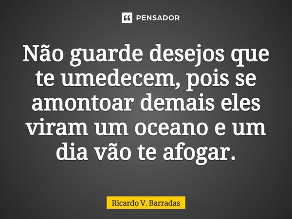 ⁠Não guarde desejos que te umedecem, pois se amontoar demais eles viram um oceano e um dia vão te afogar.... Frase de Ricardo V. Barradas.