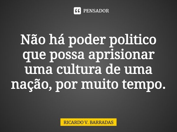 ⁠Não há poder politico que possa aprisionar uma cultura de uma nação, por muito tempo.... Frase de Ricardo V. Barradas.