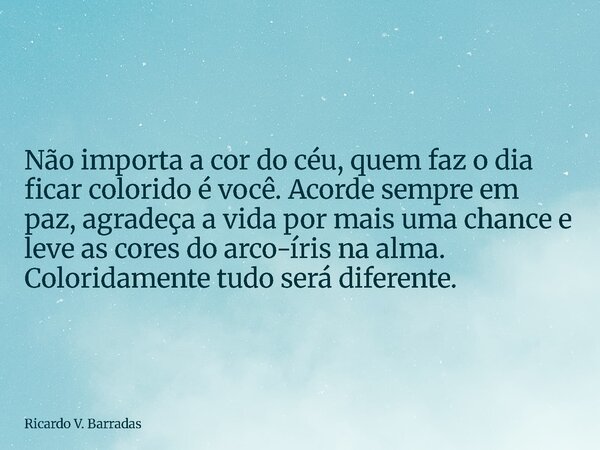 Não importa a cor do céu, quem faz o dia ficar colorido é você. Acorde sempre em paz, agradeça a vida por mais uma chance e leve as cores do arco-íris na alma. ... Frase de Ricardo V. Barradas.