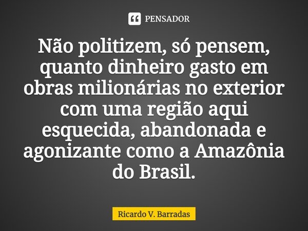 ⁠Não politizem, só pensem, quanto dinheiro gasto em obras milionárias no exterior com uma região aqui esquecida, abandonada e agonizante como a Amazônia do Bras... Frase de Ricardo V. Barradas.