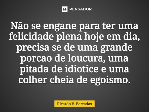 Não se engane para ter uma felicidade plena hoje em dia, precisa se de uma grande porção de loucura, uma pitada de idiotice e uma colher cheia de egoísmo.⁠... Frase de Ricardo V. Barradas.