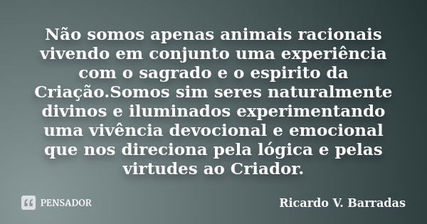 Não somos apenas animais racionais vivendo em conjunto uma experiência com o sagrado e o espirito da Criação.Somos sim seres naturalmente divinos e iluminados e... Frase de RICARDO V. BARRADAS.