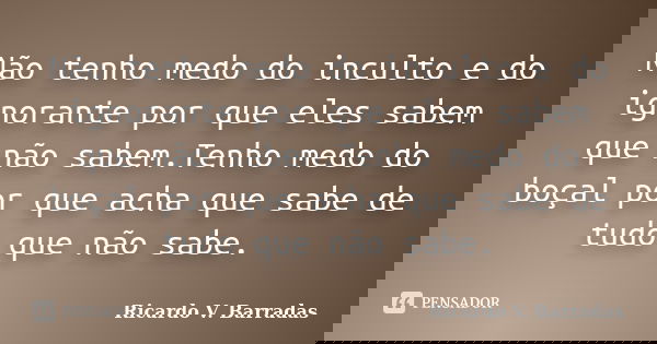 Não tenho medo do inculto e do ignorante por que eles sabem que não sabem.Tenho medo do boçal por que acha que sabe de tudo que não sabe.... Frase de RICARDO V. BARRADAS.