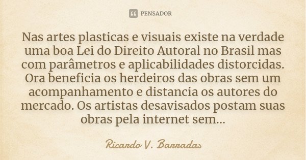 Nas artes plasticas e visuais existe na verdade uma boa Lei do Direito Autoral no Brasil mas com parâmetros e aplicabilidades distorcidas. Ora beneficia os herd... Frase de RICARDO V. BARRADAS.