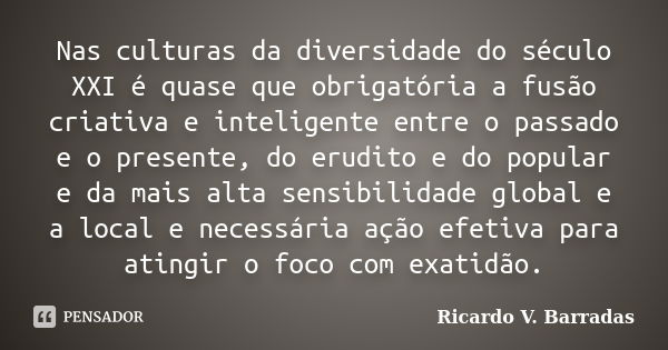 Nas culturas da diversidade do século XXI é quase que obrigatória a fusão criativa e inteligente entre o passado e o presente, do erudito e do popular e da mais... Frase de Ricardo V. Barradas.