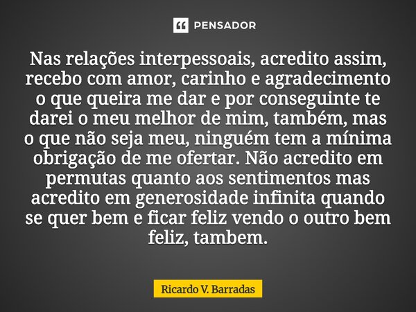 Nas relações interpessoais, acredito assim, recebo com amor, carinho e agradecimento o que queira me dar e por conseguinte te darei o meu melhor de mim, também... Frase de Ricardo V. Barradas.