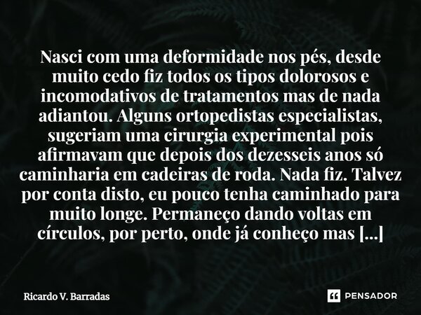 Nasci com uma deformidade nos pés, desde muito cedo fiz todos os tipos dolorosos e incomodativos de tratamentos mas de nada adiantou. Alguns ortopedistas espec... Frase de Ricardo V. Barradas.