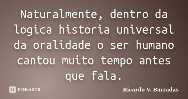 Naturalmente, dentro da logica historia universal da oralidade o ser humano cantou muito tempo antes que fala.... Frase de RICARDO V. BARRADAS.