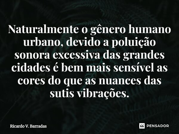 ⁠Naturalmente o gênero humano urbano, devido a poluição sonora excessiva das grandes cidades é bem mais sensível as cores do que as nuances das sutis vibrações.... Frase de Ricardo V. Barradas.