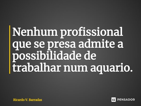 ⁠Nenhum profissional que se presa admite a possibilidade de trabalhar num aquário.... Frase de Ricardo V. Barradas.