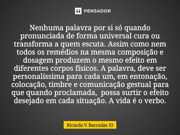 Nenhuma palavra por si só quando pronunciada de forma universal cura ou transforma a quem escuta. Assim como nem todos os remédios na mesma composição e dosage... Frase de RICARDO V. BARRADAS 33.