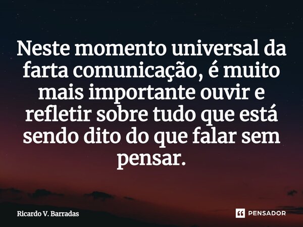 ⁠Neste momento universal da farta comunicação, é muito mais importante ouvir e refletir sobre tudo que está sendo dito do que falar sem pensar.... Frase de Ricardo V. Barradas.