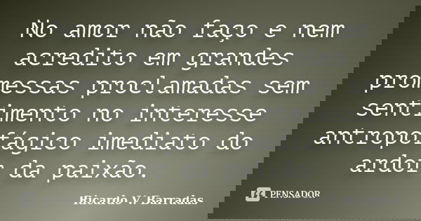 No amor não faço e nem acredito em grandes promessas proclamadas sem sentimento no interesse antropofágico imediato do ardor da paixão.... Frase de RICARDO V. BARRADAS.