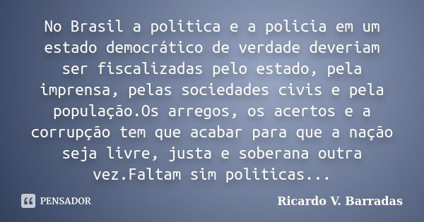 No Brasil a politica e a policia em um estado democrático de verdade deveriam ser fiscalizadas pelo estado, pela imprensa, pelas sociedades civis e pela populaç... Frase de RICARDO V. BARRADAS.