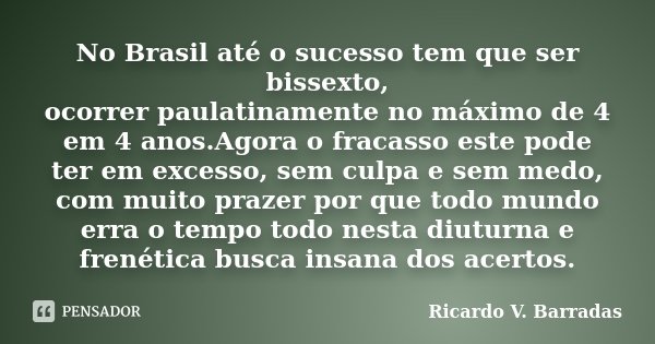 No Brasil até o sucesso tem que ser bissexto, ocorrer paulatinamente no máximo de 4 em 4 anos.Agora o fracasso este pode ter em excesso, sem culpa e sem medo, c... Frase de Ricardo V. Barradas.