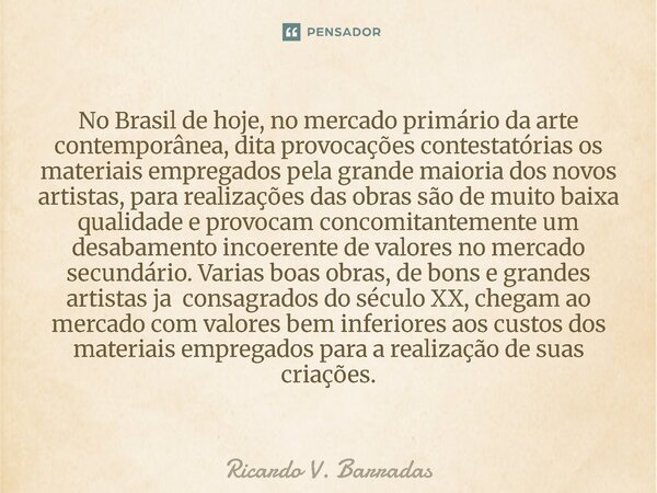 No Brasil de hoje, no mercado primário da arte contemporânea, dita provocações contestatórias os materiais empregados pela grande maioria dos novos artistas, p... Frase de Ricardo V. Barradas.