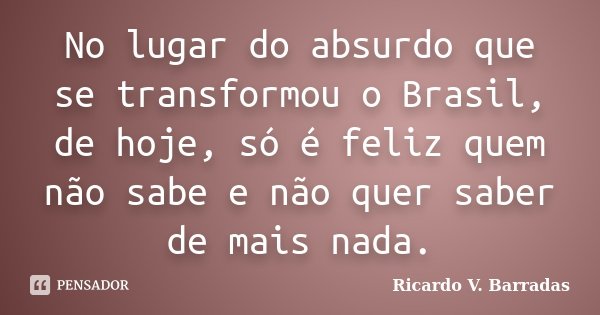 No lugar do absurdo que se transformou o Brasil, de hoje, só é feliz quem não sabe e não quer saber de mais nada.... Frase de RICARDO V. BARRADAS.